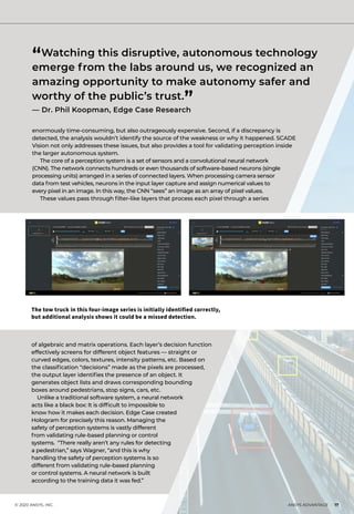 © 2020 ANSYS, INC.	 ANSYS ADVANTAGE I 17
enormously time-consuming, but also outrageously expensive. Second, if a discrepancy is
detected, the analysis wouldn’t identify the source of the weakness or why it happened. SCADE
Vision not only addresses these issues, but also provides a tool for validating perception inside
the larger autonomous system.
	 The core of a perception system is a set of sensors and a convolutional neural network
(CNN). The network connects hundreds or even thousands of software-based neurons (single
processing units) arranged in a series of connected layers. When processing camera sensor
data from test vehicles, neurons in the input layer capture and assign numerical values to
every pixel in an image. In this way, the CNN “sees” an image as an array of pixel values.
	 These values pass through filter-like layers that process each pixel through a series
of algebraic and matrix operations. Each layer’s decision function
effectively screens for different object features — straight or
curved edges, colors, textures, intensity patterns, etc. Based on
the classification “decisions” made as the pixels are processed,
the output layer identifies the presence of an object. It
generates object lists and draws corresponding bounding
boxes around pedestrians, stop signs, cars, etc.
Unlike a traditional software system, a neural network
acts like a black box: It is difficult to impossible to
know how it makes each decision. Edge Case created
Hologram for precisely this reason. Managing the
safety of perception systems is vastly different
from validating rule-based planning or control
systems. “There really aren’t any rules for detecting
a pedestrian,” says Wagner, “and this is why
handling the safety of perception systems is so
different from validating rule-based planning
or control systems. A neural network is built
according to the training data it was fed.”
“Watching this disruptive, autonomous technology
emerge from the labs around us, we recognized an
amazing opportunity to make autonomy safer and
worthy of the public’s trust.
”— Dr. Phil Koopman, Edge Case Research
The tow truck in this four-image series is initially identified correctly,
but additional analysis shows it could be a missed detection.
 