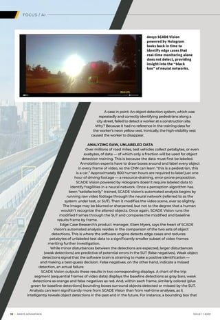 A case in point: An object detection system, which was
repeatedly and correctly identifying pedestrians along a
city street, failed to detect a worker at a construction site.
Why? Because it had no reference in the training data for
the worker’s neon yellow vest. Ironically, the high-visibility vest
caused the worker to disappear.
ANALYZING RAW, UNLABELED DATA
Over millions of road miles, test vehicles collect petabytes, or even
exabytes, of data — of which only a fraction will be used for object
detection training. This is because the data must first be labeled.
Annotation experts have to draw boxes around and label every object
in every frame of video, so the CNN can learn “this is a pedestrian, this
is a car.” Approximately 800 human hours are required to label just one
hour of driving footage — a resource-draining, error-prone proposition.
SCADE Vision powered by Hologram doesn’t require labeled data to
identify fragilities in a neural network. Once a perception algorithm has
been “satisfactorily” trained, SCADE Vision’s automated analysis begins by
running raw video footage through the neural network (referred to as the
system under test, or SUT). Then it modifies the video scene, ever so slightly.
The image may be blurred or sharpened, but not to the degree that a human
wouldn’t recognize the altered objects. Once again, SCADE Vision runs the
modified frames through the SUT and compares the modified and baseline
results frame by frame.
Edge Case Research’s product manager, Eben Myers, says the heart of SCADE
Vision’s automated analysis resides in the comparison of the two sets of object
detections. This is where the software engine detects edge cases and reduces
petabytes of unlabeled test data to a significantly smaller subset of video frames
meriting further investigation.
While minor disturbances between the detections are expected, larger disturbances
(weak detections) are predictive of potential errors in the SUT (false negatives). Weak object
detections signal that the software brain is straining to make a positive identification —
and making a best-guess decision. False negatives, on the other hand, indicate a missed
detection, an actual failure.
SCADE Vision outputs these results in two corresponding displays. A chart of the trip
segment (sequential frames of video data) displays the baseline detections as gray bars, weak
detections as orange and false negatives as red. And, within each frame, similarly colored (plus
green for baseline detections) bounding boxes surround objects detected or missed by the SUT.
	Analysts can learn significantly more from SCADE Vision than from real-time analyses, as it
intelligently reveals object detections in the past and in the future. For instance, a bounding box that
FOCUS / AI
Ansys SCADE Vision
powered by Hologram
looks back in time to
identify edge cases that
real-time monitoring alone
does not detect, providing
insight into the “black
box” of neural networks.
		18 I ANSYS ADVANTAGE	 ISSUE 1 | 2020
 