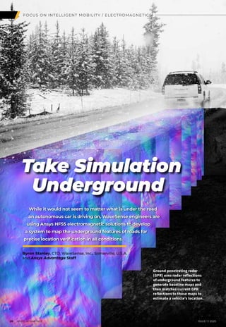 FOCUS ON INTELLIGENT MOBILITY / ELECTROMAGNETICS
Take Simulation
Underground
While it would not seem to matter what is under the road
an autonomous car is driving on, WaveSense engineers are
using Ansys HFSS electromagnetic solutions to develop
a system to map the underground features of roads for
precise location verification in all conditions.
Ground penetrating radar
(GPR) uses radar reflections
of underground features to
generate baseline maps and
then matches current GPR
reflections to those maps to
estimate a vehicle’s location.
	 20 I ANSYS ADVANTAGE	 ISSUE 1 | 2020
Byron Stanley, CTO, WaveSense, Inc., Somerville, U.S.A.
and Ansys Advantage Staff
 