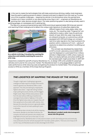 © 2020 ANSYS, INC.	 ANSYS ADVANTAGE I 21
I
n the race to create the technologies that will make autonomous driving a reality, most engineers
have focused on getting sensors to detect, interpret and react to objects from the road up. To solve
one of the toughest challenges — keeping the vehicle in its driving lane when the painted lane
markers are in poor condition or are obscured by snow, fog or rain — engineers at WaveSense are
pointing their radar devices straight down. The radar positioning system is also being actively used in
parking garages, on overpasses and in parking lots.
	 The idea is to use ground penetrating radar (GPR) scanning at approximately 100 times per second
and reaching 10 feet underground to detect the unique radar signature of subsurface objects like
different types of soil, rocks, pipes, rebar, tree
roots, etc. The resulting radar “fingerprints” are
collected to create a radar map of a particular
stretch of road. With this radar map stored in
an onboard computer, an autonomous vehicle
equipped with GPR technology can compare
real-time radar signals to the map to pinpoint its
position within a tolerance of 1 inch — plenty of
resolution to determine whether it is drifting out
of its lane.
The concept was developed by researchers
at MIT’s Lincoln Laboratory around 2009. GPR
was first deployed on automated 9-ton military
vehicles in Afghanistan in 2013, where roads are
often not clearly defined, and where drifting off
the standard path might prove fatal. In 2017, MIT
researchers created the spinoff company WaveSense, Inc., to design GPR units suitable for passenger
vehicles and trucks for the consumer market. The WaveSense team is using Ansys HFSS to optimize
radar performance while reducing costs and getting the product to market faster. The company gained
access to HFSS as a member of the Ansys Startup Program.
THE LOGISTICS OF MAPPING THE ROADS OF THE WORLD
Though it might seem challenging to generate
underground data maps for enough of the world’s
roads for general use, WaveSense offers a solid
approach. First, they are starting by mapping the
highest value areas — large ride-hailing markets,
major parking structures and lots, and the biggest
freight routes. Maps of these areas produce value
from the start without offering comprehensive
coverage of every street or highway in the world.
Once the highest value areas are mapped, they will
then spread out to the smaller traffic arteries. And,
because the subsurface structure is generally stable,
much of the map will not need updating for years
or decades.
	 WaveSense does not plan to do all the mapping
themselves. Besides its own fleet of vehicles, the
company will work with partners who already have
large fleets of trucks and cars on the road. In a nod
to the gig economy, WaveSense also is in discussions to team up with ride-hailing services and eventually
mass-produced consumer vehicles equipped with map data update systems. There are a lot of ways to fill
out the map, and WaveSense plans to take advantage of all of them.
As a vehicle is driving, it localizes by scanning the
subsurface and instantly matching the scans to a
prior map.
WaveSense’s product sends electromagnetic
waves into the ground.
 