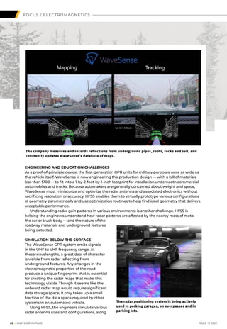 ENGINEERING AND EDUCATION CHALLENGES
As a proof-of-principle device, the first-generation GPR units for military purposes were as wide as
the vehicle itself. WaveSense is now engineering the production design — with a bill of materials
less than $100 — to fit into a 1-by-2-foot-by-1-inch footprint for installation underneath commercial
automobiles and trucks. Because automakers are generally concerned about weight and space,
WaveSense must miniaturize and optimize the radar antenna and associated electronics without
sacrificing resolution or accuracy. HFSS enables them to virtually prototype various configurations
of geometry parametrically and use optimization routines to help find ideal geometry that delivers
acceptable performance.
	 Understanding radar gain patterns in various environments is another challenge. HFSS is
helping the engineers understand how radar patterns are affected by the nearby mass of metal —
the car or truck body — and the nature of the
roadway materials and underground features
being detected.
SIMULATION BELOW THE SURFACE
The WaveSense GPR system emits signals
in the UHF to VHF frequency range. At
these wavelengths, a great deal of character
is visible from radar reflecting from
underground features. Any changes in the
electromagnetic properties of the road
produce a unique fingerprint that is essential
for creating the radar maps that make this
technology viable. Though it seems like the
onboard radar map would require significant
data storage space, it only takes up a small
fraction of the data space required by other
systems in an automated vehicle.
	 Using HFSS, the engineers simulate various
radar antenna sizes and configurations, along
	 22 I ANSYS ADVANTAGE	 ISSUE 1 | 2020
The company measures and records reflections from underground pipes, roots, rocks and soil, and
constantly updates WaveSense’s database of maps.
The radar positioning system is being actively
used in parking garages, on overpasses and in
parking lots.
FOCUS / ELECTROMAGNETICS
 