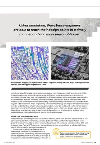 with the shape of the radar transmission energy and how it disperses into the environment. This
is used to determine performance in a range of different physical environments and ground
conditions. To date, they have run thousands of HFSS simulations using automated meshing with
subwavelength features, including parameter sweeps, ground and vehicle effects studies, and
infrastructure and material studies. Depending on the complexity, simulations take from hours to
days on a 32-core server. Ansys engineering simulation technology has helped WaveSense develop
a better understanding of optimal design parameters, materials and overall performance. It saves
significant time and effort to simulate before building each revision of a design. Using simulation,
WaveSense engineers are able to reach their design points in a timely manner and at a more
reasonable cost than by building and testing physical prototypes.
USING GPR IN SUNNY WEATHER
GPR will always provide significant value in bad weather, when lane markers are not visible to the
cameras mounted on autonomous vehicles. But even in fair weather, the fact is that an above-
ground visual camera, lidar or other sensor will eventually fail, so having an independent GPR unit
is a good idea. Fusing GPR with more standard autonomous sensors leads to substantially lower
overall failure rates for autonomous systems.
	 In any case — rain, snow, fog or shine —
WaveSense continues to use Ansys HFSS to
optimize ground penetrating radar technology to
create maps that most of us had never thought of —
maps of the underside of the roads we drive on.
	 © 2020 ANSYS, INC.	 ANSYS ADVANTAGE I 23
Using simulation, WaveSense engineers
are able to reach their design points in a timely
manner and at a more reasonable cost.
WaveSense is mapping the highest value areas — large ride-hailing markets, major parking structures
and lots, and the biggest freight routes — first.
Autonomous Vehicle Radar: Improving
Radar Performance with Simulation
ansys.com/about-ansys/radar
 
