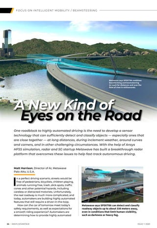 FOCUS ON INTELLIGENT MOBILITY / BEAMSTEERING
Eyes on the Road
Matt Harrison, Director of AI, Metawave
Palo Alto, U.S.A.
I
n a perfect driving scenario, streets would be
free of pedestrians, bicyclists, children playing,
animals running free, trash, slick spots, traffic
cones and other potential hazards, including
careless or distracted motorists. Unfortunately,
the real roadway is much more complicated, and
today, automakers are building highly automated
features that still require a driver-in-the-loop.
	 How can the car of tomorrow meet today’s
safety requirements, as well as expectations for
a smooth riding experience? Automakers are
determining how to provide highly automated
	 24 I ANSYS ADVANTAGE	 ISSUE 1 | 2020
Metawave says SPEKTRA combines
beamforming and beamsteering
to reach far distances and scan the
field of view in milliseconds.
One roadblock to highly automated driving is the need to develop a sensor
technology that can sufficiently detect and classify objects — especially ones that
are close together — at long distances, during inclement weather, around curves
and corners, and in other challenging circumstances. With the help of Ansys
HFSS simulation, radar and 5G startup Metawave has built a breakthrough radar
platform that overcomes these issues to help fast-track autonomous driving.
A New Kind of
Metawave says SPEKTRA can detect and classify
roadway objects up to about 330 meters away,
even in conditions that limit human visibility,
such as darkness or heavy fog.
 
