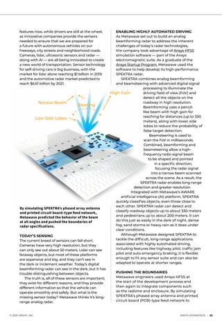 © 2020 ANSYS, INC.	 ANSYS ADVANTAGE I 25
By simulating SPEKTRA’s phased array antenna
and printed circuit board–type feed network,
Metawave predicted the behavior of the beam
at all angles and pushed the boundaries of
radar specifications.
features now, while drivers are still at the wheel,
as innovative companies provide the sensors
needed to ensure that we are prepared for
a future with autonomous vehicles on our
freeways, city streets and neighborhood roads.
Cameras, lidar, ultrasonic sensors and radar —
along with AI — are all being innovated to create
a new world of transportation. Sensor technology
for self-driving cars is big business, with the
market for lidar alone reaching $1 billion in 2019
and the automotive radar market predicted to
reach $6.61 billion by 2021.
ENABLING HIGHLY AUTOMATED DRIVING
As Metawave set out to build an analog
beamforming radar to address the inherent
challenges of today’s radar technologies,
the company took advantage of Ansys HFSS
simulation software — part of the Ansys
electromagnetic suite. As a graduate of the
Ansys Startup Program, Metawave used the
software to help develop its high-performance
SPEKTRA radar.
	 SPEKTRA combines analog beamforming
and beamsteering with advanced digital signal
processing to illuminate the
driving field of view (FoV) and
detect all the objects on the
roadway in high resolution.
Beamforming uses a pencil-
like beam with high gain for
reaching far distances (up to 330
meters), along with lower side
lobes to reduce the probability of
false target detection.
Beamsteering is used to
scan the FoV in milliseconds.
Combined, beamforming and
beamsteering allow a high-
frequency radio signal beam
to be shaped and pointed
in a specific direction,
focusing the radar signal
into a narrow beam scanned
across the scene. As a result, the
SPEKTRA radar enables long-range
detection and greater resolution.
	 Integrated with Metawave’s AWARE
artificial intelligence (AI) platform, SPEKTRA
quickly classifies objects, even those close to
each other. SPEKTRA radar can detect and
classify roadway objects up to about 330 meters
and pedestrians up to about 200 meters. It can
do this just as easily in the dark of night, dense
fog, sand storms or heavy rain as it does under
clear conditions.
	 Although Metawave designed SPEKTRA to
tackle the difficult, long-range applications
associated with highly automated driving,
including features like highway pilot, traffic jam
pilot and auto emergency braking, it is flexible
enough to fit any sensor suite and can also be
adapted to operate at shorter ranges.
PUSHING THE BOUNDARIES
Metawave engineers used Ansys HFSS at
the start of the development process and
then again to integrate components such
as the radome and enclosure. By simulating
SPEKTRA’s phased array antenna and printed
circuit board (PCB)-type feed network to
TODAY’S SENSING
The current breed of sensors can fall short.
Cameras have very high resolution, but they
can only see out about 50 meters. Lidar can see
faraway objects, but most of these platforms
are expensive and big, and they can’t see in
the dark or inclement weather. Today’s digital
beamforming radar can see in the dark, but it has
trouble distinguishing between objects.
	 The truth is, all of these sensors are important;
they exist for different reasons, and they provide
different information so that the vehicle can
operate smoothly and safely. But what is the
missing sensor today? Metawave thinks it’s long-
range analog radar.
Low Side Lobes
Narrow Beam
Steering
High Gain
 