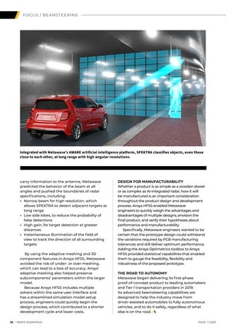 26 I ANSYS ADVANTAGE	 ISSUE 1 | 2020
FOCUS / BEAMSTEERING
carry information to the antenna, Metawave
predicted the behavior of the beam at all
angles and pushed the boundaries of radar
specifications, including:
• 	Narrow beam for high resolution, which
allows SPEKTRA to detect adjacent targets at
long range
• 	Low side lobes, to reduce the probability of
false detections
• 	High gain, for target detection at greater
distances
• 	Instantaneous illumination of the field of
view to track the direction of all surrounding
targets
	
	 By using the adaptive meshing and 3D
component features in Ansys HFSS, Metawave
avoided the risk of under- or over-meshing,
which can lead to a loss of accuracy. Ansys’
adaptive meshing also helped preserve
subcomponents’ parameters within the larger
model.
	 Because Ansys HFSS includes multiple
solvers within the same user interface and
has a streamlined simulation model setup
process, engineers could quickly begin the
design process, which contributed to a shorter
development cycle and lower costs.
DESIGN FOR MANUFACTURABILITY
Whether a product is as simple as a wooden dowel
or as complex as AI-integrated radar, how it will
be manufactured is an important consideration
throughout the product design and development
process. Ansys HFSS enabled Metawave
engineers to quickly weigh the advantages and
disadvantages of multiple designs, envision the
final product, and verify their hypotheses about
performance and manufacturability.
	 Specifically, Metawave engineers wanted to be
certain that the prototype design could withstand
the variations required by PCB manufacturing
tolerances and still deliver optimum performance.
Adding the Ansys Optimetrics toolbox to Ansys
HFSS provided statistical capabilities that enabled
them to gauge the feasibility, flexibility and
robustness of the proposed prototype.
THE ROAD TO AUTONOMY
Metawave began delivering its first-phase
proof-of-concept product to leading automakers
and Tier 1 transportation providers in 2019.
Its advanced beamsteering capabilities are
designed to help the industry move from
driver-assisted automobiles to fully autonomous
vehicles, and to do it safely, regardless of what
else is on the road.
Integrated with Metawave’s AWARE artificial intelligence platform, SPEKTRA classifies objects, even those
close to each other, at long range with high angular resolutions.
 