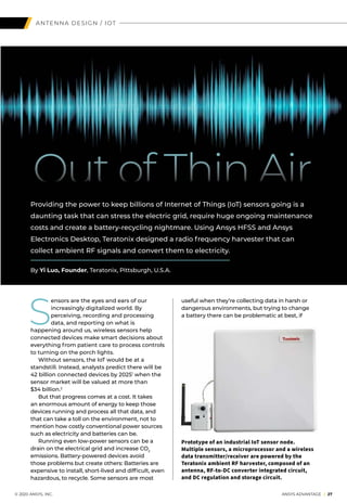 ANTENNA DESIGN / IOT
S
ensors are the eyes and ears of our
increasingly digitalized world. By
perceiving, recording and processing
data, and reporting on what is
happening around us, wireless sensors help
connected devices make smart decisions about
everything from patient care to process controls
to turning on the porch lights.
	 Without sensors, the IoT would be at a
standstill. Instead, analysts predict there will be
42 billion connected devices by 20251
when the
sensor market will be valued at more than
$34 billion.2
	 But that progress comes at a cost. It takes
an enormous amount of energy to keep those
devices running and process all that data, and
that can take a toll on the environment, not to
mention how costly conventional power sources
such as electricity and batteries can be.
	 Running even low-power sensors can be a
drain on the electrical grid and increase CO2
emissions. Battery-powered devices avoid
those problems but create others: Batteries are
expensive to install, short-lived and difficult, even
hazardous, to recycle. Some sensors are most
Out of Thin Air
Providing the power to keep billions of Internet of Things (IoT) sensors going is a
daunting task that can stress the electric grid, require huge ongoing maintenance
costs and create a battery-recycling nightmare. Using Ansys HFSS and Ansys
Electronics Desktop, Teratonix designed a radio frequency harvester that can
collect ambient RF signals and convert them to electricity.
By Yi Luo, Founder, Teratonix, Pittsburgh, U.S.A.
useful when they’re collecting data in harsh or
dangerous environments, but trying to change
a battery there can be problematic at best, if
Prototype of an industrial IoT sensor node.
Multiple sensors, a microprocessor and a wireless
data transmitter/receiver are powered by the
Teratonix ambient RF harvester, composed of an
antenna, RF-to-DC converter integrated circuit,
and DC regulation and storage circuit.
	 © 2020 ANSYS, INC.	 ANSYS ADVANTAGE I 27
 