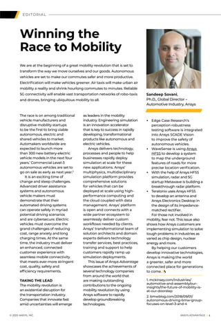 EDITORIAL
The race is on among traditional
vehicle manufacturers and
disruptive mobility startups
to be the first to bring viable
autonomous, electric and
shared vehicles to market.
Automakers worldwide are
expected to launch more
than 300 new battery-electric
vehicle models in the next four
years.1
Commercial Level-3
autonomous vehicles are set to
go on sale as early as next year.2
	 It is an exciting time of
change and steep challenges.
Advanced driver assistance
systems and autonomous
vehicle makers must
demonstrate that their
automated driving systems
can operate safely in myriad
potential driving scenarios
and are cybersecure. Electric
vehicles must overcome the
grand challenges of reducing
cost, range anxiety and long
charging times. At the same
time, the industry must deliver
an enhanced, connected
customer experience with
seamless mobile connectivity
that meets ever-more stringent
cost, quality, safety and
efficiency requirements.
TAKING THE LEAD
The mobility revolution is
an existential disruption for
the transportation industry.
Companies that innovate fast
amid uncertainties will emerge
Winning the
Race to Mobility
Sandeep Sovani,
Ph.D., Global Director –
Automotive Industry, Ansys
as leaders in the mobility
industry. Engineering simulation
is an innovation accelerator
that is key to success in rapidly
developing, transformational
products like autonomous and
electric vehicles.
	 Ansys delivers technology,
processes and people to help
businesses rapidly deploy
simulation at scale for these
new applications. Ansys’
multiphysics, multidisciplinary
simulation platform provides
comprehensive solutions
for vehicles that can be
deployed at scale using high-
performance computing and
the cloud coupled with data
management. Ansys’ platform
is open and connects with a
wide partner ecosystem to
seamlessly deliver custom
workflows needed by clients.
Ansys’ transformational team of
solution architects and domain
experts delivers technology
transfer services, best practices,
training and support to help
customers rapidly ramp up
simulation deployments.
	 This issue of Ansys Advantage
showcases the achievements of
several technology companies
from around the world that
are making outstanding
contributions to the ongoing
mobility revolution by using
Ansys software to rapidly
develop groundbreaking
technologies.
• 	 Edge Case Research’s
perception robustness
testing software is integrated
into Ansys SCADE Vision
to improve the safety of
autonomous vehicles.
• 	 WaveSense is using Ansys
HFSS to develop a system
to map the underground
features of roads for more
precise location verification.
• 	 With the help of Ansys HFSS
simulation, radar and 5G
startup Metawave is building a
breakthrough radar platform.
• 	 Teratonix uses Ansys HFSS
to develop an antenna and
Ansys Electronics Desktop in
the design of its impedance-
matched rectifier.
	 For those not involved in
mobility, fear not. This issue also
shows how Ansys customers are
implementing simulation to solve
tough problems in industries as
varied as chip design, nuclear
energy and more.
	 By helping our customers
develop innovative technologies,
Ansys is making the world
a greener, safer and more
connected place for generations
to come.
1. mckinsey.com/industries/
automotive-and-assembly/our-
insights/the-future-of-mobility-is-
at-our-doorstep
2. bmwblog.com/2018/09/01/
autonomous-driving-bmw-group-
focuses-on-level-3-and-4
We are at the beginning of a great mobility revolution that is set to
transform the way we move ourselves and our goods. Autonomous
vehicles are set to make our commutes safer and more productive.
Electrification will make vehicles greener. Air taxis will make urban air
mobility a reality and shrink hourlong commutes to minutes. Reliable
5G connectivity will enable vast transportation networks of robo-taxis
and drones, bringing ubiquitous mobility to all.
	 © 2020 ANSYS, INC.	 ANSYS ADVANTAGE I 1
 