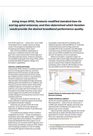 © 2020 ANSYS, INC.	 ANSYS ADVANTAGE I 29
the full RF spectrum — and to do it up to 1,000
times faster than a single frequency diode
could. This brought the development of RF
harvesting technology within reach.
	 Still, commercialization depended on
creating a multiband antenna with high
gain that could receive both horizontally and
vertically polarized waves. Teratonix achieved
this breakthrough goal with Ansys HFSS, which
provides 3D electromagnetic design and
simulation capabilities.
CRITICAL CONFIGURATIONS
Using Ansys HFSS, Teratonix modified standard
bow tie and log spiral antennas, and then
determined which iteration would provide
the desired broadband performance quality.
By modeling various antenna characteristics,
Teratonix engineers could quantify how
directionality and broadband angle sensitivity
affected gain and interference. In addition, the
frequency domain solvers within Ansys HFSS
enabled engineers to interpret how well the
antenna can couple with the harvester’s circuit
throughout the target frequency range. Solve
times ranged from as little as 15 minutes for
simpler designs to as long as two hours for more
complex antennas.
	 Moving forward, Teratonix intends to use
Ansys software to optimize signal connectivity
and signal and power integrity.
	 Antennas are just part of the RF-to-DC
equation, of course. Once the signals are
captured, an effective rectifier must efficiently
convert them.
	 To accelerate the design of their rectifier’s
integrated circuit (IC) — which incorporates a
proprietary ultra-high-speed diode — Teratonix
used Ansys Electronics Desktop. The platform
produced detailed information about circuit
performance as a function of RF frequency and
input power, providing a measure of DC output
and increasing confidence in the IC’s ability
to change RF signals to electricity as quickly
as possible. Ansys Electronics Desktop also
helped engineers evaluate different IC materials,
critical dimensions and configurations for
complete RF-to-DC conversion and affordable
manufacturing. Combining the software with
open-source SPICE enabled time and frequency
domain simulations of circuit operation.
	 Without simulation, engineers might not
have been able to even begin designing the RF
harvester. Using Ansys software provided the
precise answers they needed to develop the
prototype, which made its official debut at the
January 2020 Consumer Electronics Show.
MORE POTENTIAL ENERGY
As the IoT market explodes, the impact is being
felt everywhere — even in the air around us. It
is filled with ambient RF signals, and as 5G and
advanced Wi-Fi proliferate, the space is only
going to get more crowded.
	 Capturing these ubiquitous signals that would
otherwise go to waste will help power the next
generation of “smart” devices, and do it faster
than ever, while also constraining costs and
protecting the environment.
1. 	idc.com/getdoc.jsp?containerId=prUS45213219
2.	mordorintelligence.com/industry-reports/
	iot-sensor-market
Sample 3D bow tie antenna gain plot in Ansys
Electronic Desktop
Using Ansys HFSS, Teratonix modified standard bow tie
and log spiral antennas, and then determined which iteration
would provide the desired broadband performance quality.
 