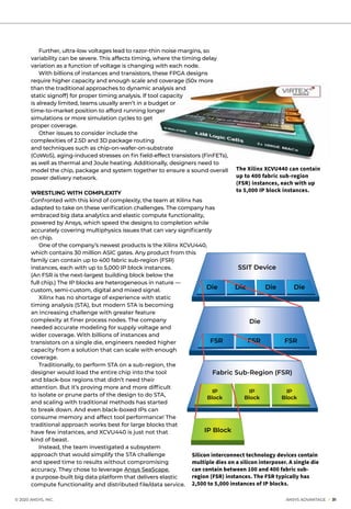 © 2020 ANSYS, INC.	 ANSYS ADVANTAGE I 31
	 Further, ultra-low voltages lead to razor-thin noise margins, so
variability can be severe. This affects timing, where the timing delay
variation as a function of voltage is changing with each node.
	 With billions of instances and transistors, these FPGA designs
require higher capacity and enough scale and coverage (50x more
than the traditional approaches to dynamic analysis and
static signoff) for proper timing analysis. If tool capacity
is already limited, teams usually aren’t in a budget or
time-to-market position to afford running longer
simulations or more simulation cycles to get
proper coverage.
	 Other issues to consider include the
complexities of 2.5D and 3D package routing
and techniques such as chip-on-wafer-on-substrate
(CoWoS), aging-induced stresses on fin field-effect transistors (FinFETs),
as well as thermal and Joule heating. Additionally, designers need to
model the chip, package and system together to ensure a sound overall
power delivery network.
WRESTLING WITH COMPLEXITY
Confronted with this kind of complexity, the team at Xilinx has
adapted to take on these verification challenges. The company has
embraced big data analytics and elastic compute functionality,
powered by Ansys, which speed the designs to completion while
accurately covering multiphysics issues that can vary significantly
on chip.
	 One of the company’s newest products is the Xilinx XCVU440,
which contains 30 million ASIC gates. Any product from this
family can contain up to 400 fabric sub-region (FSR)
instances, each with up to 5,000 IP block instances.
(An FSR is the next-largest building block below the
full chip.) The IP blocks are heterogeneous in nature —
custom, semi-custom, digital and mixed signal.
	 Xilinx has no shortage of experience with static
timing analysis (STA), but modern STA is becoming
an increasing challenge with greater feature
complexity at finer process nodes. The company
needed accurate modeling for supply voltage and
wider coverage. With billions of instances and
transistors on a single die, engineers needed higher
capacity from a solution that can scale with enough
coverage.
	 Traditionally, to perform STA on a sub-region, the
designer would load the entire chip into the tool
and black-box regions that didn’t need their
attention. But it’s proving more and more difficult
to isolate or prune parts of the design to do STA,
and scaling with traditional methods has started
to break down. And even black-boxed IPs can
consume memory and affect tool performance! The
traditional approach works best for large blocks that
have few instances, and XCVU440 is just not that
kind of beast.
	 Instead, the team investigated a subsystem
approach that would simplify the STA challenge
and speed time to results without compromising
accuracy. They chose to leverage Ansys SeaScape,
a purpose-built big data platform that delivers elastic
compute functionality and distributed file/data service.
The Xilinx XCVU440 can contain
up to 400 fabric sub-region
(FSR) instances, each with up
to 5,000 IP block instances.
SSIT Device
Die
Die Die Die Die
Fabric Sub-Region (FSR)
FSR FSR FSR
IP
Block
IP
Block
IP
Block
IP Block
Silicon interconnect technology devices contain
multiple dies on a silicon interposer. A single die
can contain between 100 and 400 fabric sub-
region (FSR) instances. The FSR typically has
2,500 to 5,000 instances of IP blocks.
 