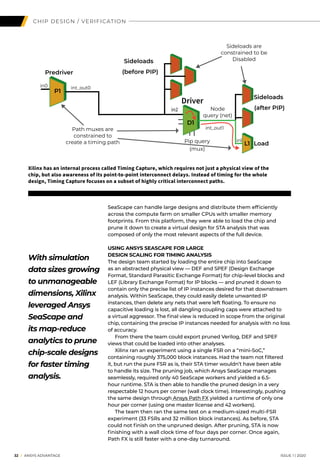 32 I ANSYS ADVANTAGE	 ISSUE 1 | 2020
SeaScape can handle large designs and distribute them efficiently
across the compute farm on smaller CPUs with smaller memory
footprints. From this platform, they were able to load the chip and
prune it down to create a virtual design for STA analysis that was
composed of only the most relevant aspects of the full device.
USING ANSYS SEASCAPE FOR LARGE
DESIGN SCALING FOR TIMING ANALYSIS
The design team started by loading the entire chip into SeaScape
as an abstracted physical view — DEF and SPEF (Design Exchange
Format, Standard Parasitic Exchange Format) for chip-level blocks and
LEF (Library Exchange Format) for IP blocks — and pruned it down to
contain only the precise list of IP instances desired for that downstream
analysis. Within SeaScape, they could easily delete unwanted IP
instances, then delete any nets that were left floating. To ensure no
capacitive loading is lost, all dangling coupling caps were attached to
a virtual aggressor. The final view is reduced in scope from the original
chip, containing the precise IP instances needed for analysis with no loss
of accuracy.
	 From there the team could export pruned Verilog, DEF and SPEF
views that could be loaded into other analyses.
	 Xilinx ran an experiment using a single FSR on a “mini-SoC,”
containing roughly 375,000 block instances. Had the team not filtered
it, but run the pure FSR as is, their STA timer wouldn’t have been able
to handle its size. The pruning job, which Ansys SeaScape manages
seamlessly, required only 40 SeaScape workers and yielded a 6.5-
hour runtime. STA is then able to handle the pruned design in a very
respectable 12 hours per corner (wall clock time). Interestingly, pushing
the same design through Ansys Path FX yielded a runtime of only one
hour per corner (using one master license and 42 workers).
	 The team then ran the same test on a medium-sized multi-FSR
experiment (33 FSRs and 32 million block instances). As before, STA
could not finish on the unpruned design. After pruning, STA is now
finishing with a wall clock time of four days per corner. Once again,
Path FX is still faster with a one-day turnaround.
CHIP DESIGN / VERIFICATION
With simulation
data sizes growing
to unmanageable
dimensions, Xilinx
leveraged Ansys
SeaScape and
its map-reduce
analytics to prune
chip-scale designs
for faster timing
analysis.
Predriver
Sideloads
Sideloads
Load
D1
P1
L1
Sideloads are
constrained to be
Disabled
Path muxes are
constrained to
create a timing path Pip query
(mux)
Node
query (net)
in0 int_out0
in2
int_out1
in1
Driver
(before PIP)
(after PIP)
Xilinx has an internal process called Timing Capture, which requires not just a physical view of the
chip, but also awareness of its point-to-point interconnect delays. Instead of timing for the whole
design, Timing Capture focuses on a subset of highly critical interconnect paths.
 