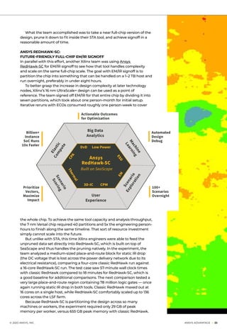 © 2020 ANSYS, INC.	 ANSYS ADVANTAGE I 33
	 What the team accomplished was to take a near full-chip version of the
design, prune it down to fit inside their STA tool, and achieve signoff in a
reasonable amount of time.
ANSYS REDHAWK-SC:
FUTURE-FRIENDLY FULL-CHIP EM/IR SIGNOFF
In parallel with this effort, another Xilinx team was using Ansys
RedHawk-SC for EM/IR signoff to see how that tool handles complexity
and scale on the same full-chip scale. The goal with EM/IR signoff is to
partition the chip into something that can be handled on a 1–2 TB host and
run overnight, preferably in under eight hours.
	 To better grasp the increase in design complexity at later technology
nodes, Xilinx’s 16 nm UltraScale+ design can be used as a point of
reference. The team signed off EM/IR for that entire chip by dividing it into
seven partitions, which took about one person-month for initial setup.
Iterative reruns with ECOs consumed roughly one person-week to cover
Big Data
Analytics
DvD Low Power
Ansys
RedHawk-SC
Built on SeaScape
100+
Scenarios
Overnight
Automated
Design
Debug
Actionable Outcomes
for Optimization
Billion+
Instance
SoC Runs
10x Faster
Prioritize
Vectors,
Maximize
Impact
CPA
Thermal
EM
ESD
3D-IC CPM
User
Experience
Scenario
Scoring
Scenario
Exploration
Elastic
Com
pute
Machine
Learning
the whole chip. To achieve the same tool capacity and analysis throughput,
the 7 nm Versal chip required 40 partitions and 5x the engineering person-
hours to finish along the same timeline. That sort of resource investment
simply cannot scale into the future.
	 But unlike with STA, this time Xilinx engineers were able to feed the
unpruned data set directly into RedHawk-SC, which is built on top of
SeaScape and thus handles the pruning natively. In the experiment, the
team analyzed a medium-sized place-and-route block for static IR drop
(the DC voltage that is lost across the power delivery network due to its
electrical resistance), comparing a four-core classic RedHawk run against
a 16-core RedHawk-SC run. The test case saw 57-minute wall clock times
with classic RedHawk compared to 18 minutes for RedHawk-SC, which is
a good baseline for additional comparisons. The next comparison tested a
very large place-and-route region containing 78 million logic gates — once
again running static IR drop in both tools. Classic RedHawk maxed out at
16 cores on a single host, while RedHawk-SC comfortably scaled up to 136
cores across the LSF farm.
	 Because RedHawk-SC is partitioning the design across so many
machines or workers, the experiment required only 29 GB of peak
memory per worker, versus 655 GB peak memory with classic RedHawk.
 