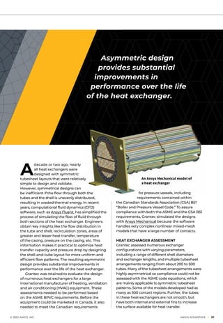 A
decade or two ago, nearly
all heat exchangers were
designed with symmetric
tubesheet layouts that were relatively
simple to design and validate.
However, symmetrical designs can
be inefficient if the flow through both the
tubes and the shell is unevenly distributed,
resulting in wasted thermal energy. In recent
years, computational fluid dynamics (CFD)
software, such as Ansys Fluent, has simplified the
process of simulating the flow of fluid through
both sections of the heat exchanger. Engineers
obtain key insights like the flow distribution in
the tube and shell, recirculation zones, areas of
greater and lesser heat transfer, temperature
of the casing, pressure on the casing, etc. This
information makes it practical to optimize heat
transfer capacity and pressure drop by designing
the shell-and-tube layout for more uniform and
efficient flow patterns. The resulting asymmetric
design provides substantial improvements in
performance over the life of the heat exchanger.
	 Grantec was retained to evaluate the design
of numerous heat exchangers for a large
international manufacturer of heating, ventilation
and air conditioning (HVAC) equipment. These
assessments needed to be performed based
on the ASME BPVC requirements. Before the
equipment could be marketed in Canada, it also
needed to meet the Canadian requirements
for pressure vessels, including
requirements contained within
the Canadian Standards Association (CSA) B51
“Boiler and Pressure Vessel Code.” To assure
compliance with both the ASME and the CSA B51
requirements, Grantec simulated the designs
with Ansys Mechanical because the software
handles very complex nonlinear mixed-mesh
models that have a large number of contacts.
HEAT EXCHANGER ASSESSMENT
Grantec assessed numerous exchanger
configurations with varying parameters,
including a range of different shell diameters
and exchanger lengths, and multiple tubesheet
arrangements ranging from about 200 to 500
tubes. Many of the tubesheet arrangements were
highly asymmetrical so compliance could not be
assessed with the ASME code equations, which
are mainly applicable to symmetric tubesheet
patterns. Some of the models developed had as
many as 500 contact regions. Further, the tubes
in these heat exchangers are not smooth, but
have both internal and external fins to increase
the surface available for heat transfer.
Asymmetric design
provides substantial
improvements in
performance over the life
of the heat exchanger.
An Ansys Mechanical model of
a heat exchanger
	 © 2020 ANSYS, INC.	 ANSYS ADVANTAGE I 37
 