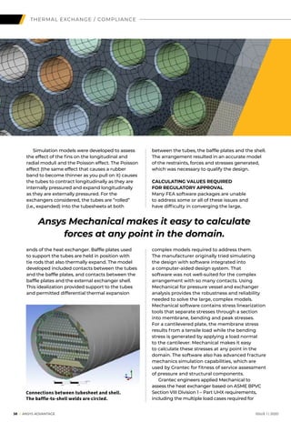 38 I ANSYS ADVANTAGE	 ISSUE 1 | 2020
THERMAL EXCHANGE / COMPLIANCE
	 Simulation models were developed to assess
the effect of the fins on the longitudinal and
radial moduli and the Poisson effect. The Poisson
effect (the same effect that causes a rubber
band to become thinner as you pull on it) causes
the tubes to contract longitudinally as they are
internally pressured and expand longitudinally
as they are externally pressured. For the
exchangers considered, the tubes are “rolled”
(i.e., expanded) into the tubesheets at both
ends of the heat exchanger. Baffle plates used
to support the tubes are held in position with
tie rods that also thermally expand. The model
developed included contacts between the tubes
and the baffle plates, and contacts between the
baffle plates and the external exchanger shell.
This idealization provided support to the tubes
and permitted differential thermal expansion
between the tubes, the baffle plates and the shell.
The arrangement resulted in an accurate model
of the restraints, forces and stresses generated,
which was necessary to qualify the design.
CALCULATING VALUES REQUIRED
FOR REGULATORY APPROVAL
Many FEA software packages are unable
to address some or all of these issues and
have difficulty in converging the large,
complex models required to address them.
The manufacturer originally tried simulating
the design with software integrated into
a computer-aided design system. That
software was not well-suited for the complex
arrangement with so many contacts. Using
Mechanical for pressure vessel and exchanger
analysis provides the robustness and reliability
needed to solve the large, complex models.
Mechanical software contains stress linearization
tools that separate stresses through a section
into membrane, bending and peak stresses.
For a cantilevered plate, the membrane stress
results from a tensile load while the bending
stress is generated by applying a load normal
to the cantilever. Mechanical makes it easy
to calculate these stresses at any point in the
domain. The software also has advanced fracture
mechanics simulation capabilities, which are
used by Grantec for fitness of service assessment
of pressure and structural components.
	 Grantec engineers applied Mechanical to
assess the heat exchanger based on ASME BPVC
Section VIII Division 1 – Part UHX requirements,
including the multiple load cases required for
Connections between tubesheet and shell.
The baffle-to-shell welds are circled.
Ansys Mechanical makes it easy to calculate
forces at any point in the domain.
 