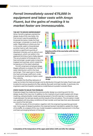 42 I ANSYS ADVANTAGE	 ISSUE 1 | 2020
THE KEY TO DEVICE IMPROVEMENT
When Ferroli’s engineers started the
design study of the new boiler, the
first concern was the possibility of
limescale formation inside the heat
exchanger. Limescale is a result of hard
water. Depending on where you live
in the world, water is characterized
as either hard or soft. Hard water
contains a significant quantity of
dissolved minerals, such as calcium and
magnesium, which can settle in the
pipework forming a hard, chalky deposit.
The accumulation of limescale in the
heat exchanger caused water to become
trapped and overheat, which raised the
temperature of the steel tubesheet.
	 Ferroli’s engineers employed Ansys
Fluent software to analyze the internal
water distribution within the heat
exchanger. Their goal was to improve
the heat exchange coefficient under
the tubesheet, leading to higher water
flow velocity.
	 To predict the fluid flow behavior of
water as it enters the heat exchanger and its distribution through the tubes, Fluent was used
to solve the various equations for flow velocity, flow path and heat transfer. In particular, the
engineers used the K-epsilon turbulence model feature to predict turbulent flows.
STEPS TAKEN TO SOLVE THE PROBLEM
Engineers began by analyzing the previous boiler design as a starting point for the
design study of the new one. In addition to the meshed virtual model created with Ansys
meshing, a physical boiler model was being tested in Ferroli’s test lab. A comparison was
made between the lab test results and the results of the simulation. The simulation model
was updated with boundary conditions of heat transfer and heat loss that were discovered
as a result of the lab tests.
	 With the results of the simulation, together with the engineering expertise garnered
over many years of designing boilers, the engineering team decided to update the shape
of the baffle. An analysis of this new model revealed a substantial improvement in the flow
and heat exchanging behavior of the boiler.
A simulation of the temperature of the upper plate before (left) and after the redesign
Ferroli immediately saved €75,000 in
equipment and labor costs with Ansys
Fluent, but the gains of making it to
market faster are immeasurable.
Velocity profile of the previous boiler baffle
design
Velocity profile of the new boiler with the new
baffle’s shape
THERMAL EXCHANGE / DESIGN OPTIMIZATION
 