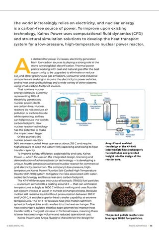 A
s demand for power increases, electricity generated
from low-carbon sources is playing a strong role in the
move toward global electrification. Thermal power
plants working with coal and natural gas offer the best
opportunity to be upgraded to eliminate or reduce
CO2
and other greenhouse gas emissions. Consumer and industrial
companies are seeking to acquire the electricity to power vehicles,
and to heat and cool buildings and a wide variety of other systems
using small-carbon-footprint sources.
	 That is where nuclear
energy comes in. Currently
representing 20% of
electricity generation,
nuclear power plants
are carbon-free. Nuclear
reactors do not produce air
pollution or carbon dioxide
while operating, so they
can help reduce the world’s
carbon footprint. New
nuclear reactor technology
has the potential to make
the impact even larger.
	 Of the planet’s 450
nuclear power reactors,
96% are water-cooled. Most operate at about 315 C and require
high pressure to keep the water from vaporizing and losing its heat
transfer capacity.
	 To improve safety, efficiency, sustainability and cost, Kairos
Power — which focuses on the integrated design, licensing and
demonstration of advanced reactor technology — is developing a
unique, fourth-generation advanced nuclear reactor for commercial
grid electricity production. The company’s low-pressure, high-
temperature Kairos Power Fluoride Salt-Cooled High Temperature
Reactor (KP-FHR) system mitigates the risks associated with water-
cooled technology and has a near-zero carbon footprint.
	 The KP-FHR leverages tristructural isotropic (TRISO) fuel particles
— a uranium kernel with a coating around it — that can withstand
temperatures as high as 1,600 C without melting and uses fluoride
salt coolant instead of water in its heat exchange process. Because
molten salt remains liquid without pressurization between 500 C
and 1,400 C, it enables superior heat transfer capability at extreme
temperatures. The KP-FHR releases heat into molten salt from
spherical fuel pebbles and transfers it to the heat exchanger. The
heat exchanger’s twisted elliptical tube geometries improve heat
transfer with a marginal increase in frictional losses, meaning there
is lower heat exchanger volume and reduced operational cost.
	 Kairos Power uses Ansys Fluent to characterize the design for
	 © 2020 ANSYS, INC.	 ANSYS ADVANTAGE I 45
The world increasingly relies on electricity, and nuclear energy
is a carbon-free source of power. To improve upon existing
technology, Kairos Power uses computational fluid dynamics (CFD)
and structural simulation solutions to develop the heat transport
system for a low-pressure, high-temperature nuclear power reactor.
Ansys Fluent enabled
the design of the KP-FHR
intermediate heat exchanger’s
twisted tubes and provided
insight into the design of the
reactor core.
The packed pebble reactor core
leverages TRISO fuel particles.
 