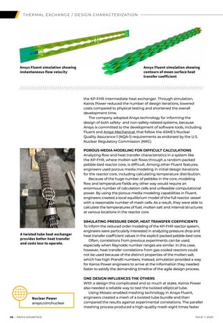 46 I ANSYS ADVANTAGE	 ISSUE 1 | 2020
THERMAL EXCHANGE / DESIGN CHARACTERIZATION
the KP-FHR intermediate heat exchanger. Through simulation,
Kairos Power reduced the number of design iterations, lowered
costs compared to physical testing and shortened the overall
development time.
	 The company adopted Ansys technology for informing the
design of both safety- and non-safety-related systems, because
Ansys is committed to the development of software tools, including
Fluent and Ansys Mechanical, that follow the ASME’s Nuclear
Quality Assurance-1 (NQA-1) requirements as endorsed by the U.S.
Nuclear Regulatory Commission (NRC).
POROUS MEDIA MODELING FOR DIFFICULT CALCULATIONS
Analyzing flow and heat transfer characteristics in a system like
the KP-FHR, where molten salt flows through a random-packed
pebble-bed reactor core, is difficult. Among other Fluent features,
engineers used porous media modeling in initial design iterations
for the reactor core, including calculating temperature distribution.
	 Because of the huge number of pebbles in the core, modeling
flow and temperature fields any other way would require an
enormous number of calculation cells and unfeasible computational
power. By using the porous media modeling capabilities in Fluent,
engineers created a local equilibrium model of the full reactor vessel
with a reasonable number of mesh cells. As a result, they were able to
calculate the temperatures of fuel, molten salt and internal structures
at various locations in the reactor core.
SIMULATING PRESSURE DROP, HEAT TRANSFER COEFFICIENTS
To inform the reduced order modeling of the KP-FHR reactor system,
engineers were particularly interested in analyzing pressure drop and
heat transfer coefficient values in the explicit packed pebble-bed core.
	 Often, correlations from previous experiments can be used,
especially when Reynolds number ranges are similar. In this case,
however, heat transfer correlations from gas-cooled reactors could
not be used because of the distinct properties of the molten salt,
which has high Prandtl numbers. Instead, simulation provided a way
for Kairos Power engineers to arrive at the information they needed
faster to satisfy the demanding timeline of the agile design process.
ONE DESIGN INFLUENCES THE OTHERS
With a design this complicated and so much at stake, Kairos Power
also needed a reliable way to test the twisted elliptical tube.
	 Using Mosaic-enabled meshing technology in Ansys Fluent,
engineers created a mesh of a twisted tube bundle and then
compared the results against experimental correlations. The parallel
meshing process produced a high-quality mesh eight times faster
Ansys Fluent simulation showing
instantaneous flow velocity
Ansys Fluent simulation showing
contours of mean surface heat
transfer coefficient
Nuclear Power
ansys.com/nuclear
A twisted tube heat exchanger
provides better heat transfer
and costs less to operate.
 