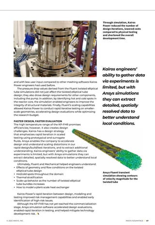 © 2020 ANSYS, INC.	 ANSYS ADVANTAGE I 47
and with less user input compared to other meshing software Kairos
Power engineers had used before.
	 The pressure drop values derived from the Fluent twisted elliptical
tube simulations did not just affect the twisted elliptical tube
design; they also drove design requirements for other components,
including the pump. In addition, by identifying hot and cold spots in
the reactor core, the simulation enabled engineers to improve the
integrity of structural materials. Finally, Fluent’s scaling capabilities
allowed Kairos Power to conduct rapid iterative testing on smaller-
scale geometries, accelerating design evaluations while optimizing
the research budget.
FASTER DESIGN, FASTER EVALUATION
The high temperature range of the KP-FHR promises
efficiencies; however, it also creates design
challenges. Kairos has a design strategy
that emphasizes rapid iteration in scaled
testing using prototypical and surrogate
fluids. Ansys enables the company to accelerate
design and understand scaling distortions in our
rapid design/build/test iterations, and to extract additional
understanding. Kairos engineers’ ability to gather data via
experiments is limited, but with Ansys simulations they can
extract detailed, spatially resolved data to better understand local
conditions.
	 Ultimately, Fluent and Mechanical helped engineers understand:
• 	Effects of geometry and flow conditions on the twisted
elliptical tube design
• 	Hot/cold spots throughout the domain
• 	Thermal stratification
• 	Scale-up behavior as the number of twisted elliptical
tube bundles increases
• 	How to model a plant-scale heat exchanger
	
	 Kairos Power’s rapid iteration between design, modeling and
testing improved risk management capabilities and enabled early
identification of high-risk issues.
	 Although the KP-FHR has not yet reached the commercialization
stage, Ansys simulation software accelerated design evaluations,
enabled rapid iteration in testing, and helped mitigate technology
development risk.
Kairos engineers’
ability to gather data
via experiments is
limited, but with
Ansys simulations
they can extract
detailed, spatially
resolved data to
better understand
local conditions.
Ansys Fluent transient
simulation showing contours
of velocity magnitude for the
twisted tube
Through simulation, Kairos
Power reduced the number of
design iterations, lowered costs
compared to physical testing
and shortened the overall
development time.
 