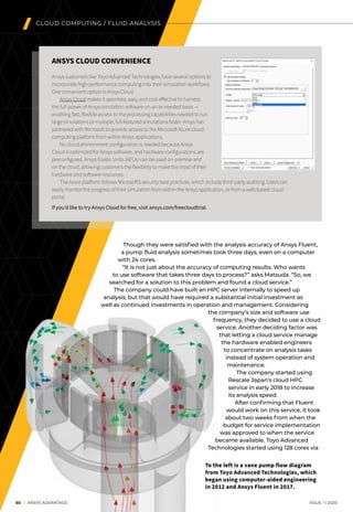 50 I ANSYS ADVANTAGE	 ISSUE 1 | 2020
Though they were satisfied with the analysis accuracy of Ansys Fluent,
a pump fluid analysis sometimes took three days, even on a computer
with 24 cores.
“It is not just about the accuracy of computing results. Who wants
to use software that takes three days to process?” asks Matsuda. “So, we
searched for a solution to this problem and found a cloud service.”
	 The company could have built an HPC server internally to speed up
analysis, but that would have required a substantial initial investment as
well as continued investments in operation and management. Considering
the company’s size and software use
frequency, they decided to use a cloud
service. Another deciding factor was
that letting a cloud service manage
the hardware enabled engineers
to concentrate on analysis tasks
instead of system operation and
maintenance.
The company started using
Rescale Japan’s cloud HPC
service in early 2018 to increase
its analysis speed.
After confirming that Fluent
would work on this service, it took
about two weeks from when the
budget for service implementation
was approved to when the service
became available. Toyo Advanced
Technologies started using 128 cores via
To the left is a vane pump flow diagram
from Toyo Advanced Technologies, which
began using computer-aided engineering
in 2012 and Ansys Fluent in 2017.
CLOUD COMPUTING / FLUID ANALYSIS
ANSYS CLOUD CONVENIENCE
Ansys customers like Toyo Advanced Technologies have several options to
incorporate high-performance computing into their simulation workflows.
One convenient option is Ansys Cloud.
	 Ansys Cloud makes it seamless, easy and cost-effective to harness
the full power of Ansys simulation software on an as-needed basis —
enabling fast, flexible access to the processing capabilities needed to run
large simulations or multiple, full-featured simulations faster. Ansys has
partnered with Microsoft to provide access to the Microsoft Azure cloud
computing platform from within Ansys applications.
	 No cloud environment configuration is needed because Ansys
Cloud is optimized for Ansys software, and hardware configurations are
preconfigured. Ansys Elastic Units (AEUs) can be used on-premise and
on the cloud, allowing customers the flexibility to make the most of their
hardware and software resources.
	 The Azure platform follows Microsoft’s security best practices, which include third-party auditing. Users can
easily monitor the progress of their simulation from within the Ansys application, or from a web-based cloud
portal.
If you’d like to try Ansys Cloud for free, visit ansys.com/freecloudtrial.
 