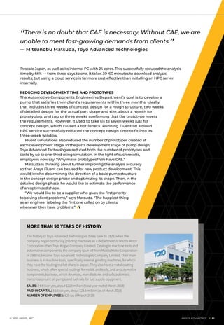 © 2020 ANSYS, INC.	 ANSYS ADVANTAGE I 51
Rescale Japan, as well as its internal PC with 24 cores. This successfully reduced the analysis
time by 66% — from three days to one. It takes 30–60 minutes to download analysis
results, but using a cloud service is far more cost-effective than installing an HPC server
internally.
REDUCING DEVELOPMENT TIME AND PROTOTYPES
The Automotive Components Engineering Department’s goal is to develop a
pump that satisfies their client’s requirements within three months. Ideally,
that includes three weeks of concept design for a rough structure, two weeks
of detailed design for the actual part shape and size, about a month for
prototyping, and two or three weeks confirming that the prototype meets
the requirements. However, it used to take six to seven weeks just for
concept design, which caused a bottleneck. Running Fluent on a cloud
HPC service successfully reduced the concept design time to fit into its
three-week window.
	 Fluent simulations also reduced the number of prototypes created at
each development stage. In the parts development stage of pump design,
Toyo Advanced Technologies reduced both the number of prototypes and
costs by up to one-third using simulation. In the light of such results,
employees now say: “Why make prototypes? We have CAE.”
	 Matsuda is thinking about further improving the analysis accuracy
so that Ansys Fluent can be used for new product development. This
would involve determining the direction of a basic pump structure
in the concept design phase and optimizing its shape. Then, in the
detailed design phase, he would like to estimate the performance
of an optimized shape.
	 “We would like to be a supplier who gives the first priority
to solving client problems,” says Matsuda. “The happiest thing
as an engineer is being the first one called on by clients
whenever they have problems.”
“There is no doubt that CAE is necessary. Without CAE, we are
unable to meet fast-growing demands from clients.”
— Mitsunobu Matsuda, Toyo Advanced Technologies
MORE THAN 90 YEARS OF HISTORY
The history of Toyo Advanced Technologies dates back to 1929, when the
company began producing grinding machines as a department of Mazda Motor
Corporation (then Toyo Kogyo Company Limited). Dealing in machine tools and
automotive components, the company spun off from Mazda Motor Corporation
in 1989 to become Toyo Advanced Technologies Company Limited. Their main
business is in machine tools, specifically internal grinding machines, for which
they have the leading market share in Japan. They also have a metal coating
business, which offers special coatings for molds and tools, and an automotive
components business, which develops, manufactures and sells automatic
transmission unit oil pumps and fuel rails for fuel supply equipment.
SALES: 24 billion yen, about $220 million (fiscal year ended March 2018)
PAID-IN CAPITAL: 3 billion yen, about $25.5 million (as of March 2018)
NUMBER OF EMPLOYEES: 625 (as of March 2018)
 