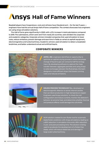 52 I ANSYS ADVANTAGE	 ISSUE 1 | 2020
INNOVATION SHOWCASE
Baseball players have Cooperstown, rock-and-roll stars have Cleveland and — for the last 11 years —
engineers have had the annual Ansys Hall of Fame competition. The contest showcases how engineers
are using Ansys simulation solutions.
	 The Hall of Fame grew significantly in 2020, with a 21% increase in total submissions compared
to 2019. The submissions, which were sent from nearly 20 countries, were divided into corporate
and academic categories. Corporate winners included companies that used simulation to lower
costs, reduce emissions, prevent damage and save time in fields as varied as asphalt equipment,
electromagnetics and turbomachinery. Academic winners used simulation to detect unexploded
landmines, and better understand actual and artificial hearts.
DRUIDS PROCESS TECHNOLOGY S.L. developed an
electromagnetic detector to sense internal cavities
that can block production in high-temperature copper.
Engineers used Ansys solutions to check the coil
configuration and induce currents, monitor the detector’s
behavior at extreme heat, and determine whether thermal
and pressure effects could damage the coil shield.
NUM solution created its own flutter tool for automatic
blade flutter prediction with Ansys simulations, leading to
a 60% reduction in simulation time and a 95% reduction
in pre- and post-processing time. The solution is being
used to accelerate the development of a flutter-free
blade, which will reduce blade loss and damage in
large-scale turbomachinery.
Hall of Fame Winners
ASTEC, INC. engineers identified an opportunity to
optimize an asphalt drying process in which the phase
change of liquid to gas can consume half the energy
input. By developing software to capture the mass
transfer between aggregate particles and using Ansys
to solve exchanges between the fluid phase, the team
designed a more efficient dryer that lowers running
costs and reduces emissions.
CORPORATE WINNERS
 