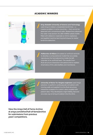 © 2020 ANSYS, INC.	 ANSYS ADVANTAGE I 53
University of Rome Tor Vergata engineers used Ansys
solutions to perform cardiovascular simulation with
moving walls and applied it to the fluid–structure
interaction analysis of a custom valve coupled with
patient data. They developed a high-fidelity, fast and
accurate way to bring simulation into the clinic.
King Abdullah University of Science and Technology
used Ansys to detect unexploded landmines — a
massive problem in some countries — that cannot be
detected with conventional radar. Researchers obtained
the radar cross section of a 330-milliliter plastic bottle
filled with dielectric materials to mimic explosives
and applied machine learning techniques for better
landmine detection.
Politecnico di Milano simulated an artificial ventricle
to develop a computational model that accurately
reproduces the hemodynamics inside the left
chamber of an artificial heart. The results from
fluid–structure interaction simulations led to realistic
kinematics of the valve leaflets and membrane.
View the Ansys Hall of Fame Archive
at ansys.com/other/hall-of-fame/archive
for submissions from previous
years’ competitions.
ACADEMIC WINNERS
 