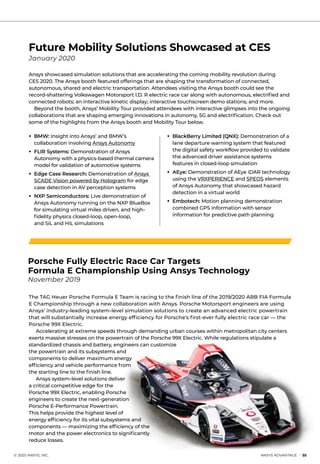 Future Mobility Solutions Showcased at CES
January 2020
Ansys showcased simulation solutions that are accelerating the coming mobility revolution during
CES 2020. The Ansys booth featured offerings that are shaping the transformation of connected,
autonomous, shared and electric transportation. Attendees visiting the Ansys booth could see the
record-shattering Volkswagen Motorsport I.D. R electric race car along with autonomous, electrified and
connected robots; an interactive kinetic display; interactive touchscreen demo stations; and more.
	 Beyond the booth, Ansys’ Mobility Tour provided attendees with interactive glimpses into the ongoing
collaborations that are shaping emerging innovations in autonomy, 5G and electrification. Check out
some of the highlights from the Ansys booth and Mobility Tour below.
• 	BMW: Insight into Ansys’ and BMW’s
collaboration involving Ansys Autonomy
• 	FLIR Systems: Demonstration of Ansys
Autonomy with a physics-based thermal camera
model for validation of automotive systems
• 	Edge Case Research: Demonstration of Ansys
SCADE Vision powered by Hologram for edge
case detection in AV perception systems
• 	NXP Semiconductors: Live demonstration of
Ansys Autonomy running on the NXP BlueBox
for simulating virtual miles driven, and high-
fidelity physics closed-loop, open-loop,
and SiL and HiL simulations
• 	BlackBerry Limited (QNX): Demonstration of a
lane departure warning system that featured
the digital safety workflow provided to validate
the advanced driver assistance systems
features in closed-loop simulation
• 	AEye: Demonstration of AEye iDAR technology
using the VRXPERIENCE and SPEOS elements
of Ansys Autonomy that showcased hazard
detection in a virtual world
• 	Embotech: Motion planning demonstration
combined GPS information with sensor
information for predictive path planning
	 © 2020 ANSYS, INC.	 ANSYS ADVANTAGE I 55
The TAG Heuer Porsche Formula E Team is racing to the finish line of the 2019/2020 ABB FIA Formula
E Championship through a new collaboration with Ansys. Porsche Motorsport engineers are using
Ansys’ industry-leading system-level simulation solutions to create an advanced electric powertrain
that will substantially increase energy efficiency for Porsche’s first-ever fully electric race car — the
Porsche 99X Electric.
	 Accelerating at extreme speeds through demanding urban courses within metropolitan city centers
exerts massive stresses on the powertrain of the Porsche 99X Electric. While regulations stipulate a
standardized chassis and battery, engineers can customize
the powertrain and its subsystems and
components to deliver maximum energy
efficiency and vehicle performance from
the starting line to the finish line.
	 Ansys system-level solutions deliver
a critical competitive edge for the
Porsche 99X Electric, enabling Porsche
engineers to create the next-generation
Porsche E-Performance Powertrain.
This helps provide the highest level of
energy efficiency for its vital subsystems and
components — maximizing the efficiency of the
motor and the power electronics to significantly
reduce losses.
Porsche Fully Electric Race Car Targets
Formula E Championship Using Ansys Technology
November 2019
 