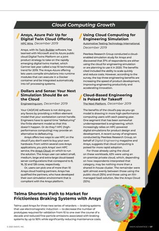 Telma Shortens Path to Market for
Frictionless Braking Systems with Ansys
Telma used Ansys for three new series of retarders — braking systems
that use electromagnetic induction — to decrease the number of
prototypes required for validation from 10 to one over the course of a
decade and reduced fine-particle emissions associated with braking
systems by up to 90% while significantly reducing maintenance costs.
Ansys, Azure Pair Up for
Digital Twin Cloud Offering
HPC Wire, December 2019
Ansys, with its Twin Builder software, has
teamed with Microsoft and its Azure public
cloud Digital Twins Platform on a joint
product strategy to take on the rapidly
emerging digital twins market, which
Gartner last year called a top 10 technology
trend for 2019. The Ansys–Azure offering
lets users compile simulations into runtime
modules that can execute in a Docker
container and be integrated automatically
into IoT processing systems.
Dollars and Sense: Your Next
Simulation Should Be on
the Cloud
Engineering.com, December 2019
Your CAD/CAE software is not doing you
any favors by providing a million-element
model that your workstation cannot handle.
Engineers have to spend time “defeaturing”
the finite element model so that this
doesn’t happen. Or do they? HPC (high-
performance computing) may provide an
alternative to defeaturing.
	 Ansys offers two ways to use HPC on the
cloud if you don’t want to buy your own
hardware. From within several core Ansys
applications, you pick Ansys’ own HPC
service, the Ansys Cloud, on which to run
the solution. The Ansys user can select small,
medium, large and extra-large cloud-based
server configurations that correspond to 8,
16, 32 and 128 cores, respectively.
	 Or, users can pick one of more than 10
Ansys cloud hosting partners. Ansys has
qualified the partners, who have developed
their own simulation environment that is
compliant with the Ansys platform.
Using Cloud Computing for
Engineering Simulation
Automotive Testing Technology International,
December 2019
Peerless Research Group conducted a cloud-
enabled simulation study for Ansys and
discovered that 37% of respondents are either
using the cloud for engineering simulation
or are planning to use it in 2020. The benefits
cited included the ability to scale quickly
and reduce costs. However, according to the
survey, the top three engineering benefits are
increasing the speed of product development,
improving engineering productivity and
accelerating innovation.
Cloud-Based Engineering
Is Poised for Takeoff
The Next Platform, December 2019
The benefits of the cloud’s pay-as-you-go
model is drawing in more high-performance
computing users with each passing year.
One segment that has been somewhat
underrepresented is engineering, which
increasingly relies on HPC-powered
digital simulations for product design and
development. A recent survey of engineers
conducted by Peerless Research Group, on
behalf of Digital Engineering magazine and
Ansys, suggests that cloud computing is
poised for more rapid adoption.
	 For those already using the cloud
on these workloads, 63% were using an
on-premise private cloud, which, depending
on how respondents interpreted that
category, may be nothing more than a
shared in-house cluster. The remainder were
split almost evenly between those using the
public cloud (35%) and those using an ISV-
managed SaaS solution, like the Ansys Cloud
(32%).
Cloud Computing Growth
	 © 2020 ANSYS, INC.	 ANSYS ADVANTAGE I 57
 