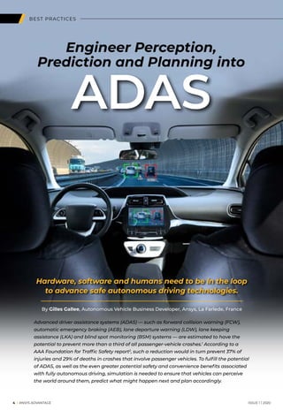 BEST PRACTICES
Engineer Perception,
Prediction and Planning into
Hardware, software and humans need to be in the loop
to advance safe autonomous driving technologies.
ADAS
	4 I ANSYS ADVANTAGE	 ISSUE 1 | 2020
By Gilles Gallee, Autonomous Vehicle Business Developer, Ansys, La Farlede, France
Advanced driver assistance systems (ADAS) — such as forward collision warning (FCW),
automatic emergency braking (AEB), lane departure warning (LDW), lane keeping
assistance (LKA) and blind spot monitoring (BSM) systems — are estimated to have the
potential to prevent more than a third of all passenger-vehicle crashes.1
According to a
AAA Foundation for Traffic Safety report2
, such a reduction would in turn prevent 37% of
injuries and 29% of deaths in crashes that involve passenger vehicles. To fulfill the potential
of ADAS, as well as the even greater potential safety and convenience benefits associated
with fully autonomous driving, simulation is needed to ensure that vehicles can perceive
the world around them, predict what might happen next and plan accordingly.
 