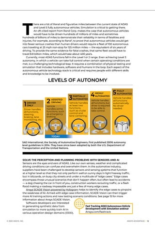 © 2020 ANSYS, INC.	 ANSYS ADVANTAGE I 5
T
here are a lot of literal and figurative miles between the current state of ADAS
and Level 5 fully autonomous vehicles. Simulation is critical to getting there.
An oft-cited report from Rand Corp. makes the case that autonomous vehicles
would have to be driven hundreds of millions of miles and sometimes
hundreds of billions of miles to demonstrate their reliability in terms of fatalities and
injuries. For example, according to Rand3
, to prove that autonomous vehicles would get
into fewer serious crashes than human drivers would require a fleet of 100 autonomous
cars traveling at 25 mph non-stop for 125 million miles — the equivalent of six years of
driving. To provide the same evidence for fatal crashes, that same fleet would have to
travel 8.8 billion miles, which would take about 400 years.
	 Currently, most ADAS functions fall in the Level 1 or 2 range. Even achieving Level 3
autonomy, in which a vehicle can take full control when certain operating conditions are
met, is a challenging technological leap. It requires a combination of physical testing and
simulation that includes hardware, software and humans in the loop. Each aspect of the
autonomous vehicle technology stack is critical and requires people with different skills
and knowledge to be involved.
Fast Tracking ADAS Autonomous Vehicle
Development with Simulation webinar
Ansys.com/fasttrack
SOLVE THE PERCEPTION AND PLANNING PROBLEMS WITH SENSORS AND AI
Sensors are the eyes and ears of ADAS. Like our own senses, weather and complicated
driving conditions can confuse and overwhelm them. In the automotive industry,
suppliers have been challenged to develop sensors and sensing systems that function
at a higher level so that they not only perform well on sunny days in light freeway traffic,
but in blizzards, on busy city streets and under a multitude of “edge cases.” Edge cases
encompass those unusual scenarios that don’t happen often, but often lead to accidents
— a dog chasing the car in front of you, construction workers rerouting traffic, or a flash
flood making a roadway impassable are just a few of many edge cases.
	 Ansys SCADE Vision powered by Hologram helps to identify the edge cases to pinpoint
the weakness of AI. Armed with edge case information, SCADE Vision can then trigger
more AI training actions and new testing scenario conditions. See page 15 for more
information about Ansys SCADE Vision.
	 Software developers are interested
in generating synthetic data from
simulation to more quickly train AI in
various operation design domains (ODD),
LEVELS OF AUTONOMY
1	DRIVER
	 ONLY
Driver handles
all functions,
steering,
braking, lane
monitoring, etc.
TODAY
2	ASSISTED
	 DRIVING
Vehicle
handles some
functions, such
as emergency
braking.
3	PARTIALLY 	
	 AUTOMATED
Vehicle handles
at least two
functions,
such as cruise
control and ​
lane-centering.
4	HIGHLY 	
	 AUTOMATED
Vehicle handles
all functions, but
driver is required
to be able to
take control.
5	FULLY 	
	 AUTOMATED
Vehicle handles
all functions
automatically.
No driver
needed.
SAE International, the Society of Automotive Engineers, first published J3016 autonomy
level guidelines in 2014. They have since been adopted by both the U.S. Department of
Transportation and the United Nations.
 
