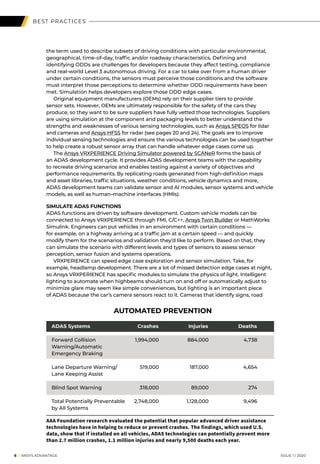 BEST PRACTICES
the term used to describe subsets of driving conditions with particular environmental,
geographical, time-of-day, traffic and/or roadway characteristics. Defining and
identifying ODDs are challenges for developers because they affect testing, compliance
and real-world Level 3 autonomous driving. For a car to take over from a human driver
under certain conditions, the sensors must perceive those conditions and the software
must interpret those perceptions to determine whether ODD requirements have been
met. Simulation helps developers explore those ODD edge cases.
	 Original equipment manufacturers (OEMs) rely on their supplier tiers to provide
sensor sets. However, OEMs are ultimately responsible for the safety of the cars they
produce, so they want to be sure suppliers have fully vetted those technologies. Suppliers
are using simulation at the component and packaging levels to better understand the
strengths and weaknesses of various sensing technologies, such as Ansys SPEOS for lidar
and cameras and Ansys HFSS for radar (see pages 20 and 24). The goals are to improve
individual sensing technologies and ensure the various technologies can be used together
to help create a robust sensor array that can handle whatever edge cases come up.
	The Ansys VRXPERIENCE Driving Simulator powered by SCANeR forms the basis of
an ADAS development cycle. It provides ADAS development teams with the capability
to recreate driving scenarios and enables testing against a variety of objectives and
performance requirements. By replicating roads generated from high-definition maps
and asset libraries, traffic situations, weather conditions, vehicle dynamics and more,
ADAS development teams can validate sensor and AI modules, sensor systems and vehicle
models, as well as human–machine interfaces (HMIs).
SIMULATE ADAS FUNCTIONS
ADAS functions are driven by software development. Custom vehicle models can be
connected to Ansys VRXPERIENCE through FMI, C/C++, Ansys Twin Builder or MathWorks
Simulink. Engineers can put vehicles in an environment with certain conditions —
for example, on a highway arriving at a traffic jam at a certain speed — and quickly
modify them for the scenarios and validation they’d like to perform. Based on that, they
can simulate the scenario with different levels and types of sensors to assess sensor
perception, sensor fusion and systems operations.
	 VRXPERIENCE can speed edge case exploration and sensor simulation. Take, for
example, headlamp development. There are a lot of missed detection edge cases at night,
so Ansys VRXPERIENCE has specific modules to simulate the physics of light. Intelligent
lighting to automate when highbeams should turn on and off or automatically adjust to
minimize glare may seem like simple conveniences, but lighting is an important piece
of ADAS because the car’s camera sensors react to it. Cameras that identify signs, road
AUTOMATED PREVENTION
ADAS Systems	 Crashes	 Injuries	 Deaths
Forward Collision	 1,994,000	 884,000	 4,738
Warning/Automatic
Emergency Braking	
Lane Departure Warning/ 	 519,000	 187,000	 4,654
Lane Keeping Assist	
Blind Spot Warning	 318,000	 89,000	 274
Total Potentially Preventable	 2,748,000	 1,128,000	 9,496
by All Systems	
AAA Foundation research evaluated the potential that popular advanced driver assistance
technologies have in helping to reduce or prevent crashes. The findings, which used U.S.
data, show that if installed on all vehicles, ADAS technologies can potentially prevent more
than 2.7 million crashes, 1.1 million injuries and nearly 9,500 deaths each year.
	6 I ANSYS ADVANTAGE	 ISSUE 1 | 2020 	
 
