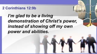 2 Corinthians 12:9b
I’m glad to be a living
demonstration of Christ’s power,
instead of showing off my own
power and abilities.
 