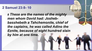 2 Samuel 23:8- 10
8 These are the names of the mighty
men whom David had: Josheb-
basshebeth a Tahchemonite, chief of
the captains, he was called Adino the
Eznite, because of eight hundred slain
by him at one time.
 