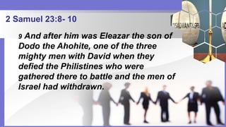 2 Samuel 23:8- 10
9 And after him was Eleazar the son of
Dodo the Ahohite, one of the three
mighty men with David when they
defied the Philistines who were
gathered there to battle and the men of
Israel had withdrawn.
 