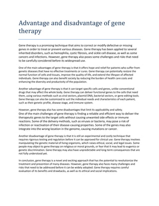 Advantage and disadvantage of gene
therapy
Gene therapy is a promising technique that aims to correct or modify defective or missing
genes in order to treat or prevent various diseases. Gene therapy has been applied to several
inherited disorders, such as hemophilia, cystic fibrosis, and sickle cell disease, as well as some
cancers and infections. However, gene therapy also poses some challenges and risks that need
to be carefully considered before its widespread use.
One of the main advantages of gene therapy is that it offers hope and relief for patients who suffer from
genetic diseases that have no effective treatments or cures. Gene therapy can potentially restore the
normal function of cells and tissues, improve the quality of life, and extend the lifespan of affected
individuals. Gene therapy can also benefit society by reducing the burden of health care costs and
enhancing the diversity and productivity of the population.
Another advantage of gene therapy is that it can target specific cells and genes, unlike conventional
drugs that may affect the whole body. Gene therapy can deliver functional genes to the cells that need
them, using various methods such as viral vectors, plasmid DNA, bacterial vectors, or gene editing tools.
Gene therapy can also be customized to suit the individual needs and characteristics of each patient,
such as their genetic profile, disease stage, and immune system.
However, gene therapy also has some disadvantages that limit its applicability and safety.
One of the main challenges of gene therapy is finding a reliable and efficient way to deliver the
therapeutic genes to the target cells without causing unwanted side effects or immune
reactions. Some of the delivery methods, such as viruses or bacteria, may pose a risk of
infection or reactivation of their disease-causing properties. Some of the genes may also
integrate into the wrong location in the genome, causing mutations or cancer.
Another disadvantage of gene therapy is that it is still an experimental and costly technique that
requires rigorous testing and regulation before it can be approved for clinical use. Gene therapy involves
manipulating the genetic material of living organisms, which raises ethical, social, and legal issues. Some
people may object to gene therapy on religious or moral grounds, or fear that it may lead to eugenics or
genetic discrimination. Gene therapy may also have unpredictable and long-term consequences that are
not fully understood yet.
In conclusion, gene therapy is a novel and exciting approach that has the potential to revolutionize the
treatment and prevention of many diseases. However, gene therapy also faces many challenges and
risks that need to be addressed before it can be widely adopted. Gene therapy requires careful
evaluation of its benefits and drawbacks, as well as its ethical and social implications.
 