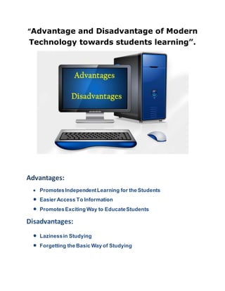 “Advantage and Disadvantage of Modern
Technology towards students learning”.
Advantages:
 PromotesIndependentLearning for the Students
 Easier Access To Information
 PromotesExciting Way to EducateStudents
Disadvantages:
 Lazinessin Studying
 Forgetting the Basic Way of Studying
 