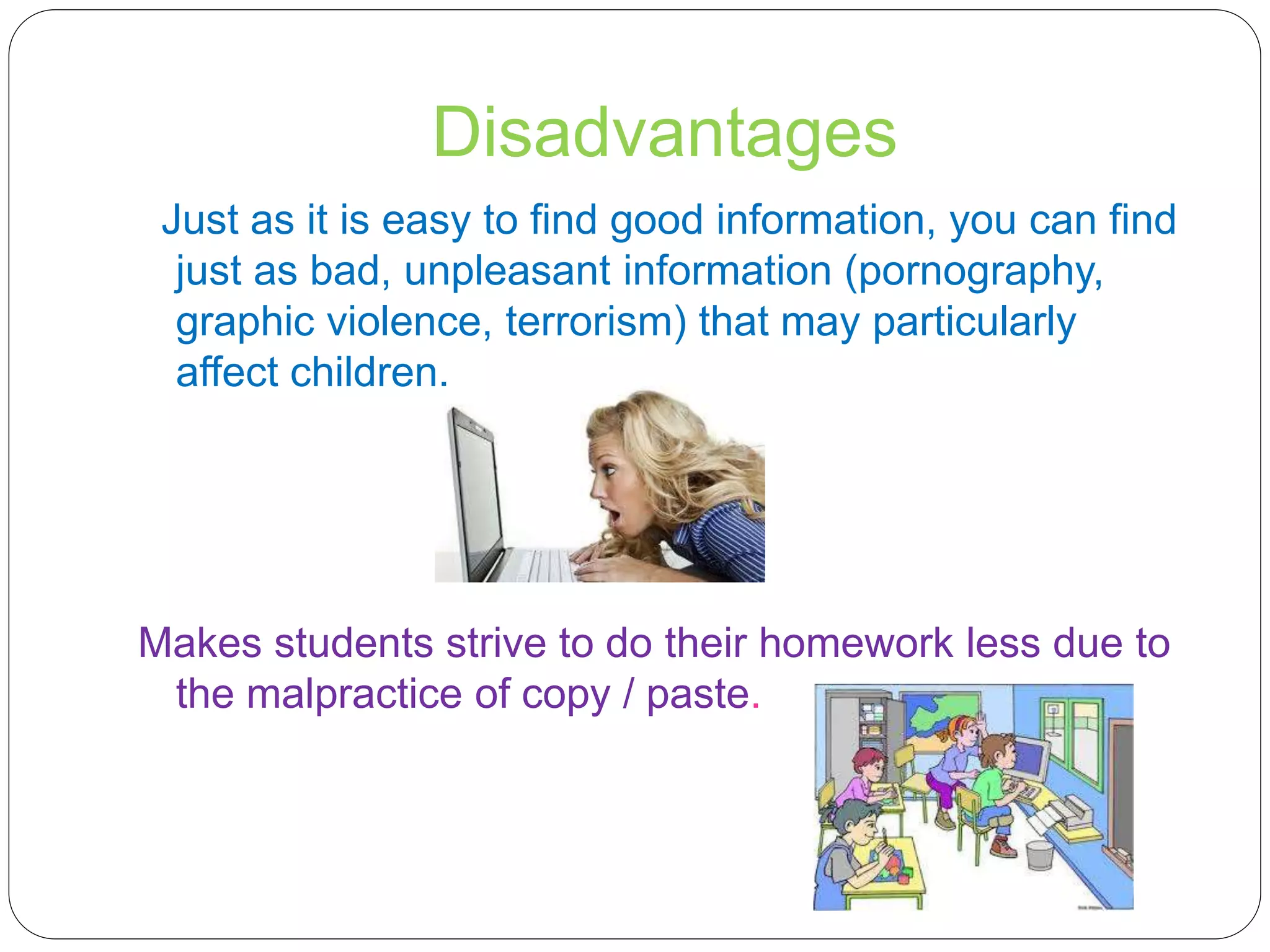Disadvantages
Just as it is easy to find good information, you can find
just as bad, unpleasant information (pornography,
graphic violence, terrorism) that may particularly
affect children.
Makes students strive to do their homework less due to
the malpractice of copy / paste.
