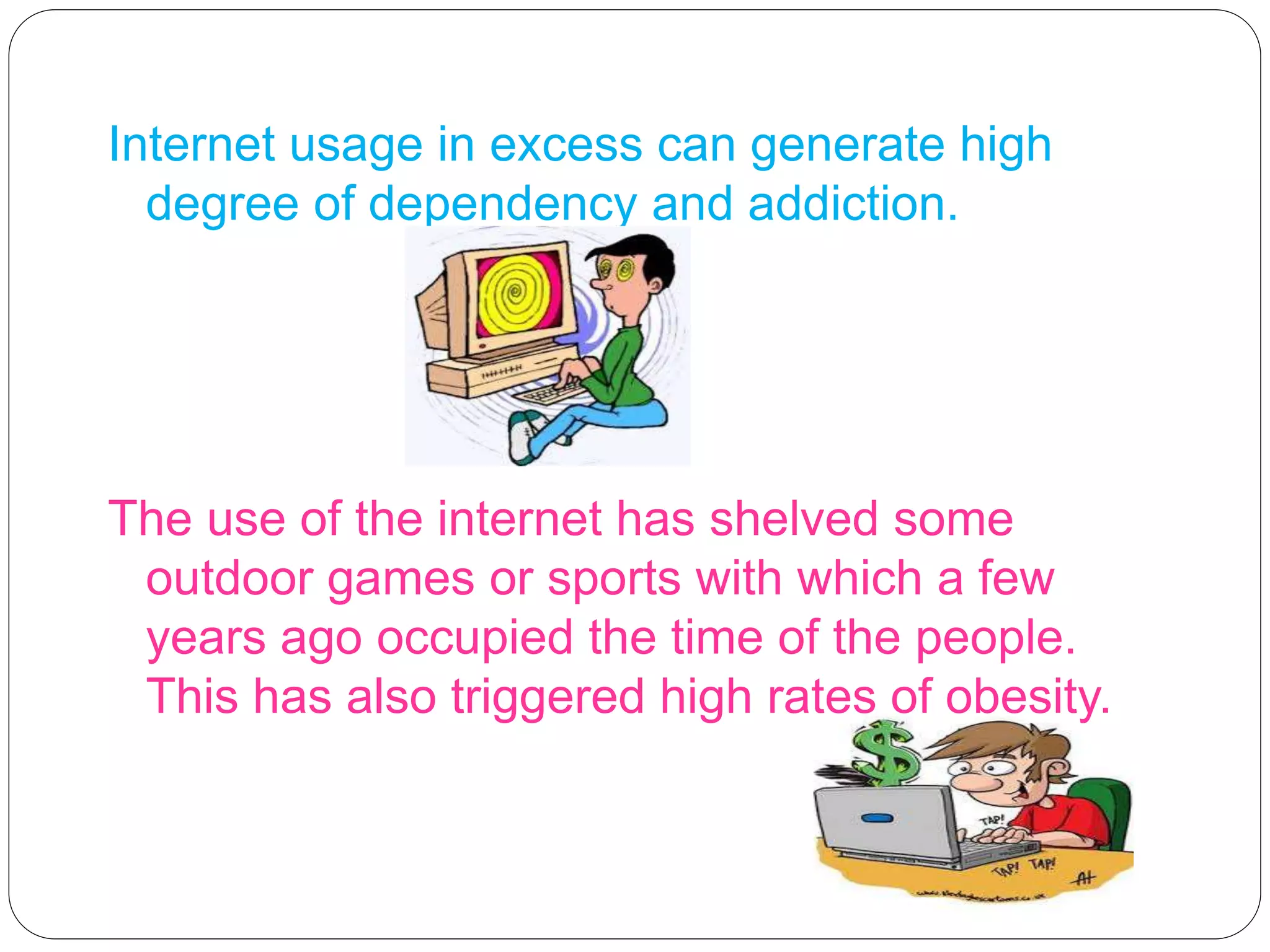 Internet usage in excess can generate high
degree of dependency and addiction.
The use of the internet has shelved some
outdoor games or sports with which a few
years ago occupied the time of the people.
This has also triggered high rates of obesity.