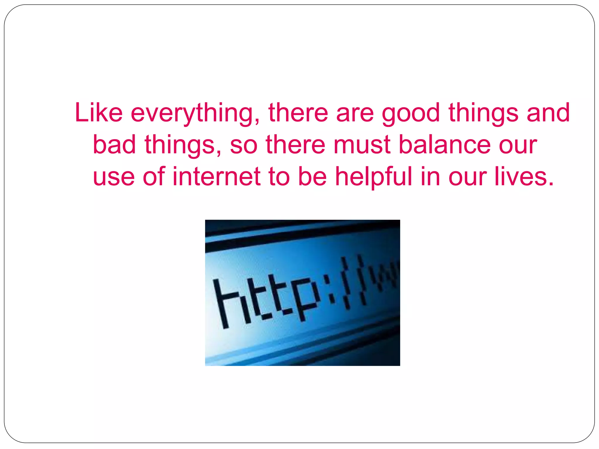 Like everything, there are good things and
bad things, so there must balance our
use of internet to be helpful in our lives.