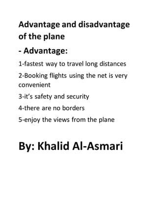 Advantage and disadvantage
of the plane
- Advantage:
1-fastest way to travel long distances
2-Booking flights using the net is very
convenient
3-it’s safety and security
4-there are no borders
5-enjoy the views from the plane
By: Khalid Al-Asmari
 