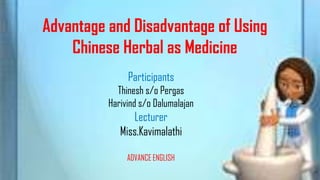Advantage and Disadvantage of Using
    Chinese Herbal as Medicine
               Participants
            Thinesh s/o Pergas
          Harivind s/o Dalumalajan
                Lecturer
             Miss.Kavimalathi

               ADVANCE ENGLISH
 