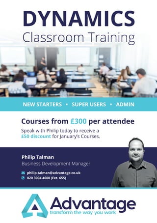 Courses from £300 per attendee
NEW STARTERS • SUPER USERS • ADMIN
DYNAMICS
Classroom Training
Speak with Philip today to receive a
£50 discount for January’s Courses.
	 philip.talman@advantage.co.uk
	 020 3004 4600 (Ext. 655)
Philip Talman
Business Development Manager
 