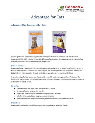 Advantage for Cats
Advantage Flea Treatment For Cats
Advantage forcats isa rapidacting,once a monthapplicationforall breedsof cats.Aneffective
treatment,itkills100% existingfleaswithin12hoursof application.Beingwaterproof,itretainsitsflea
removal andcontrol processevenafterthe petgetswet.
How it works?
Advantage forcats isa monthlyfleacontrol treatmentmanufacturedbyBayer.Veryfastinitsaction,it
killsadultfleaswithin12hours of use.Imidacloprid,the active ingredientkillsfleasfoundoverthe pet’s
body.It destroysthe parasitesthroughcontactthussavingthe petfrom painful fleabites.
It remainsactive forfourweeksandthusprovidesmonthlyprotectionagainstfleainfestations.The
highlyeffectivetreatmentstopsfleabiteswithin3-5minutes.The easytoadministertopical treatmentis
suitable forall breedsof cats.
Benefits
 Fleatreatmentthatgives100% resultswithin12 hours.
 Remainseffectiveforanentire month.
 Stopsfleasfrombitingthe petandfeedingonitin3-5 minutes.
 Safe for kittens,adultcats,pregnantandnursingcats.
 It can be combinedwithotherwormingtreatmentswithoutanypotential hassles.
Direction
Advantage isavailable intwodifferentpackscategorizedbythe weightof the cat.
 