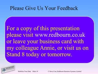 Please Give Us Your Feedback


For a copy of this presentation
please visit www.redbourn.co.uk
        feedback@redbourn.co.uk
or leave your business card with
my colleague Annie, or visit us on
Stand 8 today or tomorrow.

    Mobilise Your Data   Slide 10   © Steve Cast, Redbourn Business Systems Limited
 