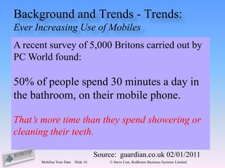 Background and Trends - Trends:
Ever Increasing Use of Mobiles
A recent survey of 5,000 Britons carried out by
PC World found:

50% of people spend 30 minutes a day in
the bathroom, on their mobile phone.

That’s more time than they spend showering or
cleaning their teeth.

                                      Source: guardian.co.uk 02/01/2011
      Mobilise Your Data   Slide 16        © Steve Cast, Redbourn Business Systems Limited
 