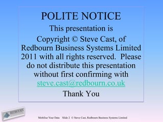 POLITE NOTICE
        This presentation is
    Copyright © Steve Cast, of
Redbourn Business Systems Limited
2011 with all rights reserved. Please
 do not distribute this presentation
   without first confirming with
    steve.cast@redbourn.co.uk
             Thank You

     Mobilise Your Data   Slide 2 © Steve Cast, Redbourn Business Systems Limited
 