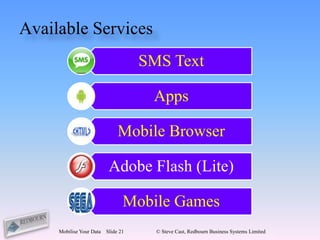 Available Services
                                     SMS Text

                                      Apps

                               Mobile Browser

                           Adobe Flash (Lite)

                                 Mobile Games
     Mobilise Your Data   Slide 21     © Steve Cast, Redbourn Business Systems Limited
 