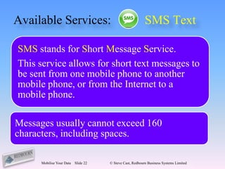 Available Services:                                        SMS Text

SMS stands for Short Message Service.
This service allows for short text messages to
be sent from one mobile phone to another
mobile phone, or from the Internet to a
mobile phone.

Messages usually cannot exceed 160
characters, including spaces.

      Mobilise Your Data   Slide 22   © Steve Cast, Redbourn Business Systems Limited
 