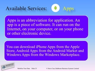 Available Services:                                          Apps

Apps is an abbreviation for application. An
app is a piece of software. It can run on the
Internet, on your computer, or on your phone
or other electronic device.


You can download iPhone Apps from the Apple
Store, Android Apps from the Android Market and
Windows Apps from the Windows Marketplace.


      Mobilise Your Data   Slide 23   © Steve Cast, Redbourn Business Systems Limited
 