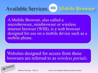 Available Services:                                  Mobile Browser

A Mobile Browser, also called a
microbrowser, minibrowser or wireless
internet browser (WIB), is a web browser
designed for use on a mobile device such as a
mobile phone.


Websites designed for access from these
browsers are referred to as wireless portals.

      Mobilise Your Data   Slide 24   © Steve Cast, Redbourn Business Systems Limited
 