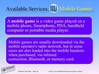 Available Services:                                  Mobile Games

A mobile game is a video game played on a
mobile phone, Smartphone, PDA, handheld
computer or portable media player.

 Mobile games are usually downloaded via the
 mobile operator's radio network, but in some
 cases are also loaded into the mobile handsets
 when purchased, via infrared
 connection, Bluetooth, or memory card.

      Mobilise Your Data   Slide 26   © Steve Cast, Redbourn Business Systems Limited
 